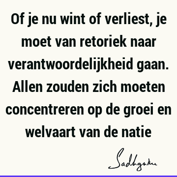 Of je nu wint of verliest, je moet van retoriek naar verantwoordelijkheid gaan. Allen zouden zich moeten concentreren op de groei en welvaart van de