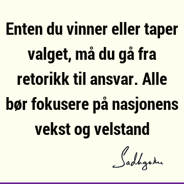 Enten du vinner eller taper valget, må du gå fra retorikk til ansvar. Alle bør fokusere på nasjonens vekst og