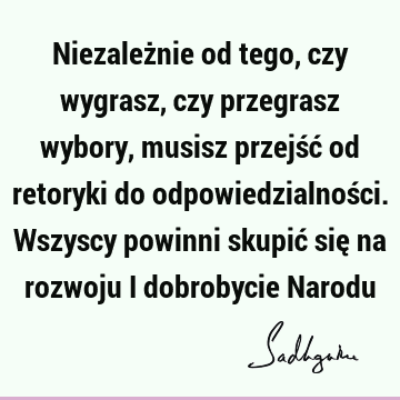 Niezależnie od tego, czy wygrasz, czy przegrasz wybory, musisz przejść od retoryki do odpowiedzialności. Wszyscy powinni skupić się na rozwoju i dobrobycie N