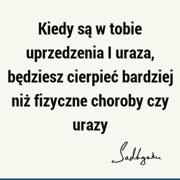 Kiedy są w tobie uprzedzenia i uraza, będziesz cierpieć bardziej niż fizyczne choroby czy