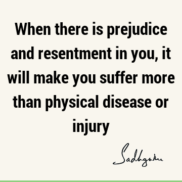 When there is prejudice and resentment in you, it will make you suffer more than physical disease or