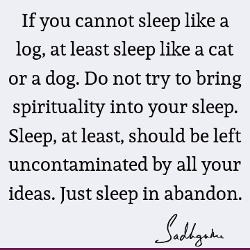 If you cannot sleep like a log, at least sleep like a cat or a dog. Do not try to bring spirituality into your sleep. Sleep, at least, should be left