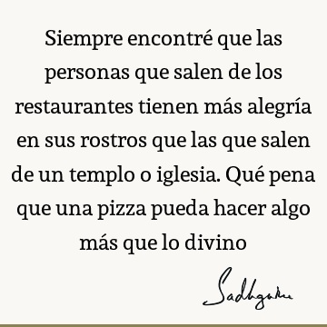 Siempre encontré que las personas que salen de los restaurantes tienen más alegría en sus rostros que las que salen de un templo o iglesia. Qué pena que una