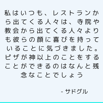 私はいつも、レストランから出てくる人々は、寺院や教会から出てくる人々よりも彼らの顔に喜びを持っていることに気づきました。 ピザが神以上のことをすることができるのはなんと残念なことでしょう