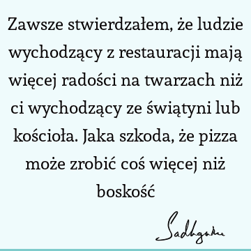 Zawsze stwierdzałem, że ludzie wychodzący z restauracji mają więcej radości na twarzach niż ci wychodzący ze świątyni lub kościoła. Jaka szkoda, że pizza może