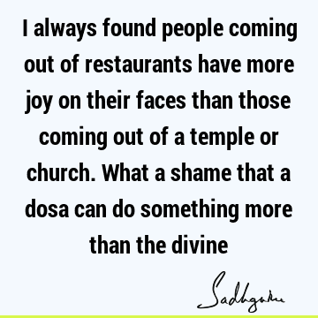 I always found people coming out of restaurants have more joy on their faces than those coming out of a temple or church. What a shame that a dosa can do