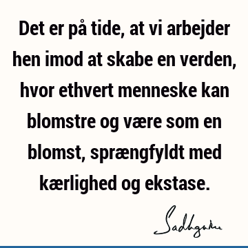 Det er på tide, at vi arbejder hen imod at skabe en verden, hvor ethvert menneske kan blomstre og være som en blomst, sprængfyldt med kærlighed og