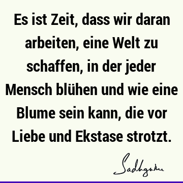 Es ist Zeit, dass wir daran arbeiten, eine Welt zu schaffen, in der jeder Mensch blühen und wie eine Blume sein kann, die vor Liebe und Ekstase