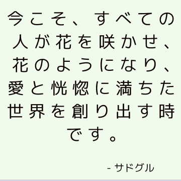 今こそ、すべての人が花を咲かせ、花のようになり、愛と恍惚に満ちた世界を創り出す時です。