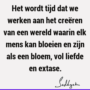 Het wordt tijd dat we werken aan het creëren van een wereld waarin elk mens kan bloeien en zijn als een bloem, vol liefde en