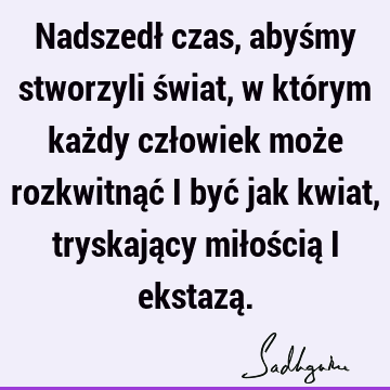 Nadszedł czas, abyśmy stworzyli świat, w którym każdy człowiek może rozkwitnąć i być jak kwiat, tryskający miłością i ekstazą