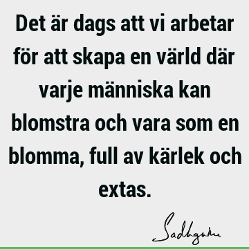 Det är dags att vi arbetar för att skapa en värld där varje människa kan blomstra och vara som en blomma, full av kärlek och