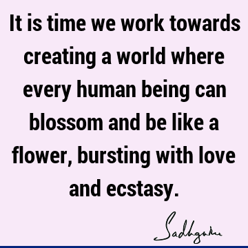 It is time we work towards creating a world where every human being can blossom and be like a flower, bursting with love and