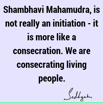 Shambhavi Mahamudra, is not really an initiation - it is more like a consecration. We are consecrating living