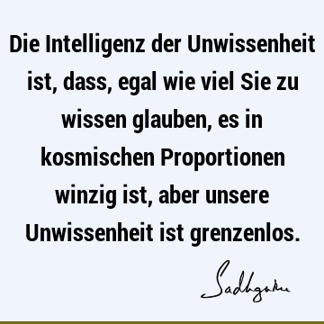 Die Intelligenz der Unwissenheit ist, dass, egal wie viel Sie zu wissen glauben, es in kosmischen Proportionen winzig ist, aber unsere Unwissenheit ist