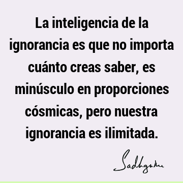 La inteligencia de la ignorancia es que no importa cuánto creas saber, es minúsculo en proporciones cósmicas, pero nuestra ignorancia es