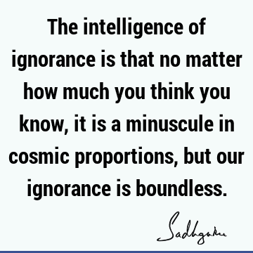 The intelligence of ignorance is that no matter how much you think you know, it is a minuscule in cosmic proportions, but our ignorance is