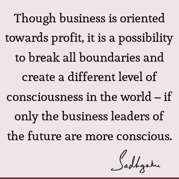 Though business is oriented towards profit, it is a possibility to break all boundaries and create a different level of consciousness in the world – if only