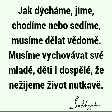 Jak dýcháme, jíme, chodíme nebo sedíme, musíme dělat vědomě. Musíme vychovávat své mladé, děti i dospělé, že nežijeme život nutkavě