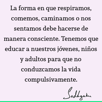 La forma en que respiramos, comemos, caminamos o nos sentamos debe hacerse de manera consciente. Tenemos que educar a nuestros jóvenes, niños y adultos para