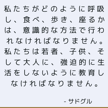 私たちがどのように呼吸し、食べ、歩き、座るかは、意識的な方法で行われなければなりません。 私たちは若者、子供、そして大人に、強迫的に生活をしないように教育しなければなりません。