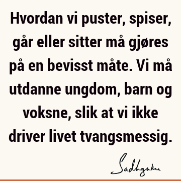 Hvordan vi puster, spiser, går eller sitter må gjøres på en bevisst måte. Vi må utdanne ungdom, barn og voksne, slik at vi ikke driver livet