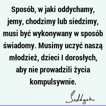 Sposób, w jaki oddychamy, jemy, chodzimy lub siedzimy, musi być wykonywany w sposób świadomy. Musimy uczyć naszą młodzież, dzieci i dorosłych, aby nie