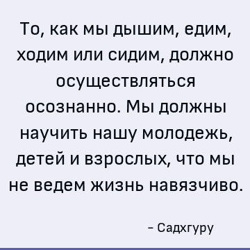 То, как мы дышим, едим, ходим или сидим, должно осуществляться осознанно. Мы должны научить нашу молодежь, детей и взрослых, что мы не ведем жизнь навязчиво