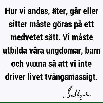 Hur vi andas, äter, går eller sitter måste göras på ett medvetet sätt. Vi måste utbilda våra ungdomar, barn och vuxna så att vi inte driver livet tvångsmä