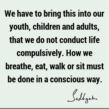 We have to bring this into our youth, children and adults, that we do not conduct life compulsively. How we breathe, eat, walk or sit must be done in a