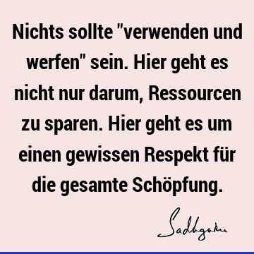 Nichts sollte "verwenden und werfen" sein. Hier geht es nicht nur darum, Ressourcen zu sparen. Hier geht es um einen gewissen Respekt für die gesamte Schö