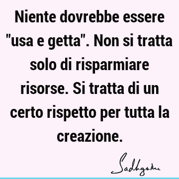 Niente dovrebbe essere "usa e getta". Non si tratta solo di risparmiare risorse. Si tratta di un certo rispetto per tutta la