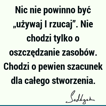 Nic nie powinno być „używaj i rzucaj”. Nie chodzi tylko o oszczędzanie zasobów. Chodzi o pewien szacunek dla całego