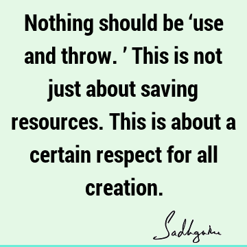 Nothing should be ‘use and throw.’ This is not just about saving resources. This is about a certain respect for all