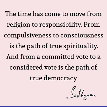 The time has come to move from religion to responsibility. From compulsiveness to consciousness is the path of true spirituality. And from a committed vote to