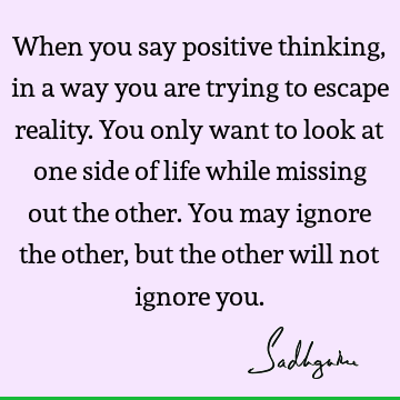 When you say positive thinking, in a way you are trying to escape reality. You only want to look at one side of life while missing out the other. You may