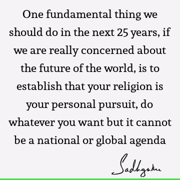 One fundamental thing we should do in the next 25 years, if we are really concerned about the future of the world, is to establish that your religion is your