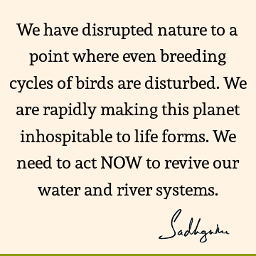 We have disrupted nature to a point where even breeding cycles of birds are disturbed. We are rapidly making this planet inhospitable to life forms. We need to