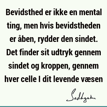 Bevidsthed er ikke en mental ting, men hvis bevidstheden er åben, rydder den sindet. Det finder sit udtryk gennem sindet og kroppen, gennem hver celle i dit