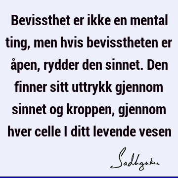 Bevissthet er ikke en mental ting, men hvis bevisstheten er åpen, rydder den sinnet. Den finner sitt uttrykk gjennom sinnet og kroppen, gjennom hver celle i