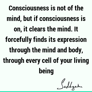 Consciousness is not of the mind, but if consciousness is on, it clears the mind. It forcefully finds its expression through the mind and body, through every