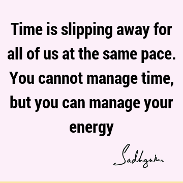 Time is slipping away for all of us at the same pace. You cannot manage time, but you can manage your