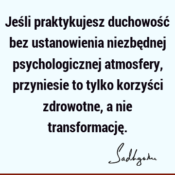 Jeśli praktykujesz duchowość bez ustanowienia niezbędnej psychologicznej atmosfery, przyniesie to tylko korzyści zdrowotne, a nie transformację