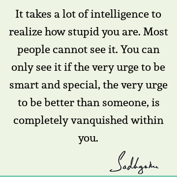 It takes a lot of intelligence to realize how stupid you are. Most people cannot see it. You can only see it if the very urge to be smart and special, the very