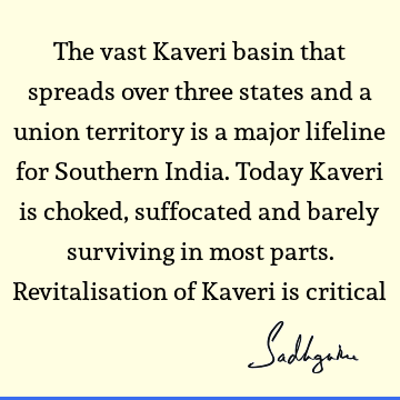 The vast Kaveri basin that spreads over three states and a union territory is a major lifeline for Southern India. Today Kaveri is choked, suffocated and