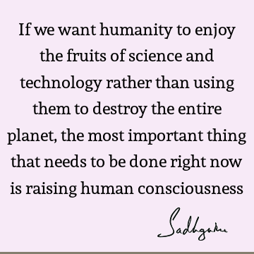 If we want humanity to enjoy the fruits of science and technology rather than using them to destroy the entire planet, the most important thing that needs to