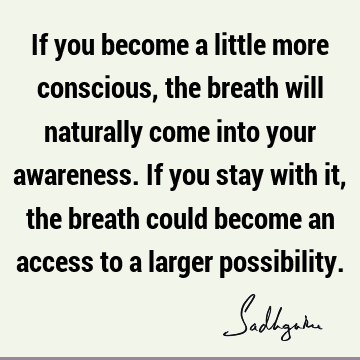 If you become a little more conscious, the breath will naturally come into your awareness. If you stay with it, the breath could become an access to a larger