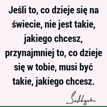 Jeśli to, co dzieje się na świecie, nie jest takie, jakiego chcesz, przynajmniej to, co dzieje się w tobie, musi być takie, jakiego