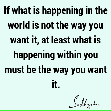If what is happening in the world is not the way you want it, at least what is happening within you must be the way you want