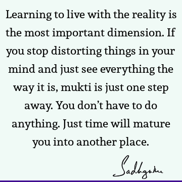 Learning to live with the reality is the most important dimension. If you stop distorting things in your mind and just see everything the way it is, mukti is
